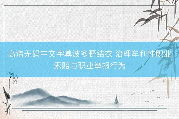 高清无码中文字幕波多野结衣 治理牟利性职业索赔与职业举报行为