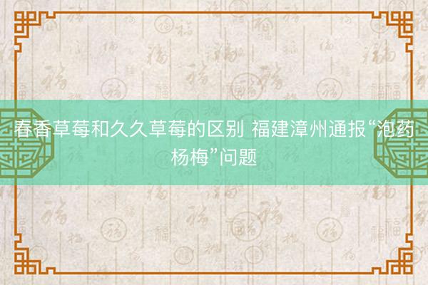 春香草莓和久久草莓的区别 福建漳州通报“泡药杨梅”问题