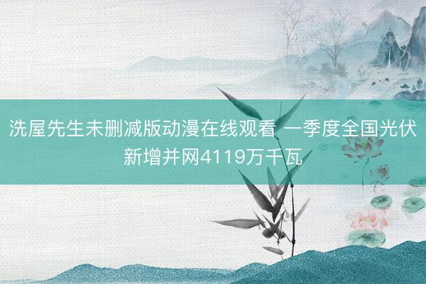 洗屋先生未删减版动漫在线观看 一季度全国光伏新增并网4119万千瓦