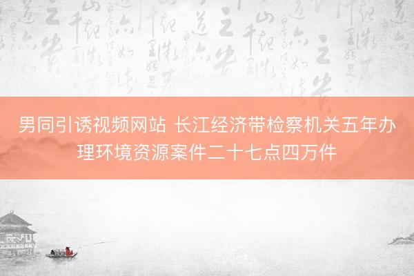男同引诱视频网站 长江经济带检察机关五年办理环境资源案件二十七点四万件