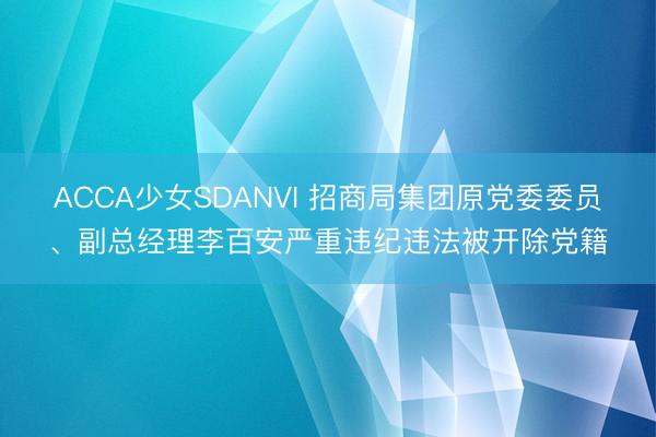 ACCA少女SDANVI 招商局集团原党委委员、副总经理李百安严重违纪违法被开除党籍