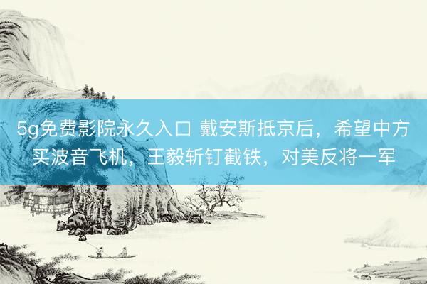 5g免费影院永久入口 戴安斯抵京后，希望中方买波音飞机，王毅斩钉截铁，对美反将一军