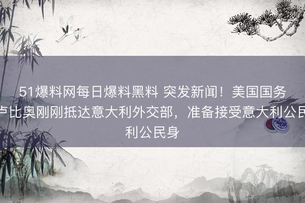 51爆料网每日爆料黑料 突发新闻！美国国务卿卢比奥刚刚抵达意大利外交部，准备接受意大利公民身