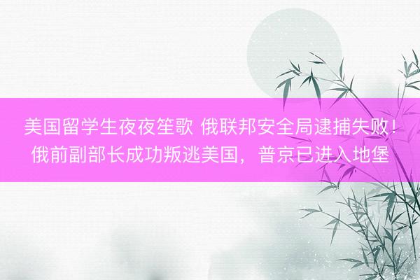 美国留学生夜夜笙歌 俄联邦安全局逮捕失败！俄前副部长成功叛逃美国，普京已进入地堡