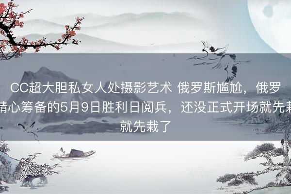 CC超大胆私女人处摄影艺术 俄罗斯尴尬,俄罗斯精心筹备的5月9日胜利日阅兵,还没正式开场就先栽了