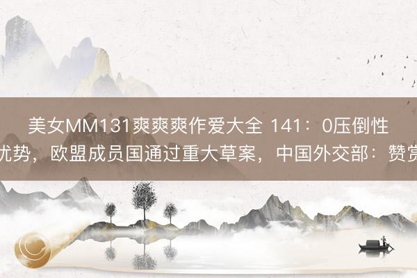 美女MM131爽爽爽作爱大全 141：0压倒性优势，欧盟成员国通过重大草案，中国外交部：赞赏
