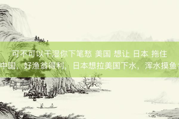 可不可以干湿你下笔愁 美国 想让 日本 拖住中国，好渔翁得利，日本想拉美国下水，浑水摸鱼；