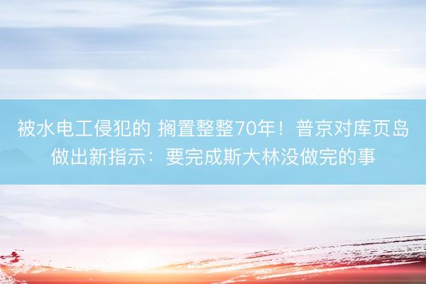 被水电工侵犯的 搁置整整70年！普京对库页岛做出新指示：要完成斯大林没做完的事
