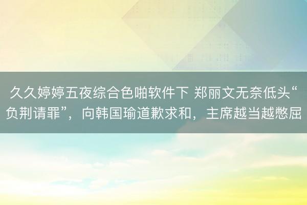 久久婷婷五夜综合色啪软件下 郑丽文无奈低头“负荆请罪”，向韩国瑜道歉求和，主席越当越憋屈