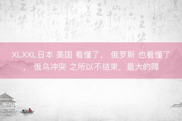 XLXXL日本 美国 看懂了， 俄罗斯 也看懂了， 俄乌冲突 之所以不结束，最大的障