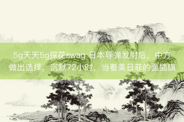 5g天天5g探花swag 日本导弹发射后，中方做出选择，沉默72小时，当着美日菲的面插旗