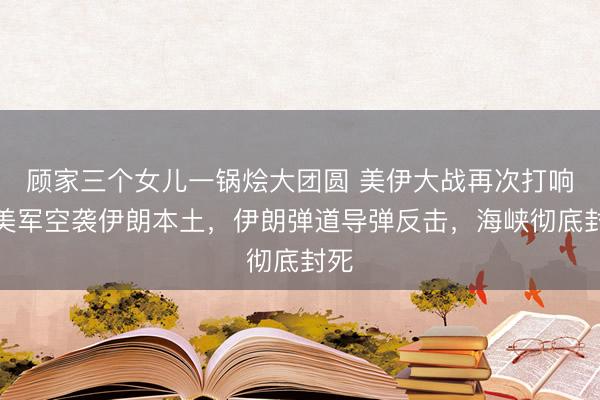 顾家三个女儿一锅烩大团圆 美伊大战再次打响！美军空袭伊朗本土，伊朗弹道导弹反击，海峡彻底封死