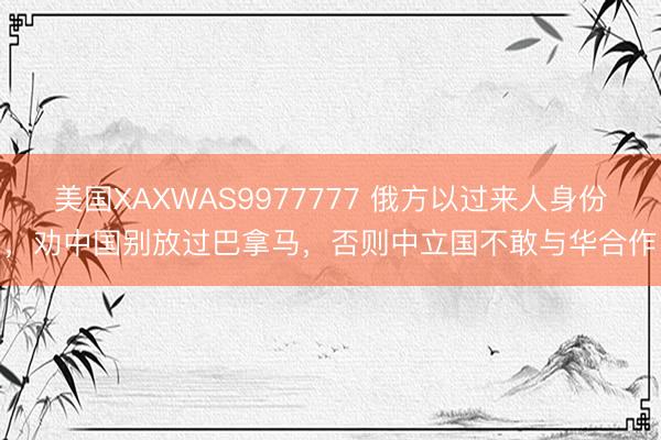美国XAXWAS9977777 俄方以过来人身份，劝中国别放过巴拿马，否则中立国不敢与华合作