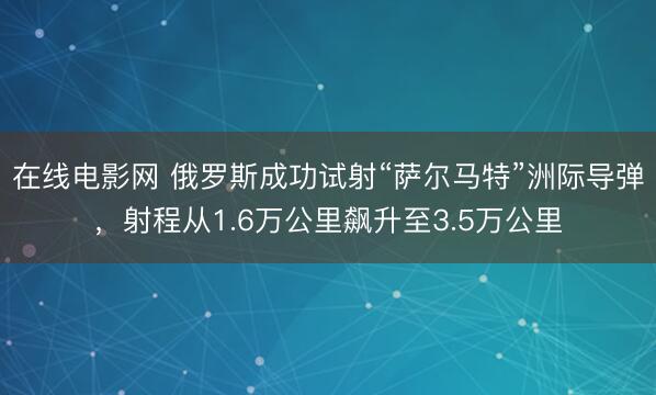 在线电影网 俄罗斯成功试射“萨尔马特”洲际导弹，射程从1.6万公里飙升至3.5万公里