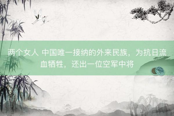 两个女人 中国唯一接纳的外来民族，为抗日流血牺牲，还出一位空军中将