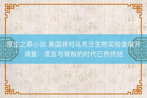 原生之罪小说 美国将对乌克兰生物实验室展开调查：谎言与背叛的时代已然终结