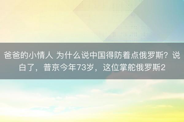 爸爸的小情人 为什么说中国得防着点俄罗斯？说白了，普京今年73岁，这位掌舵俄罗斯2