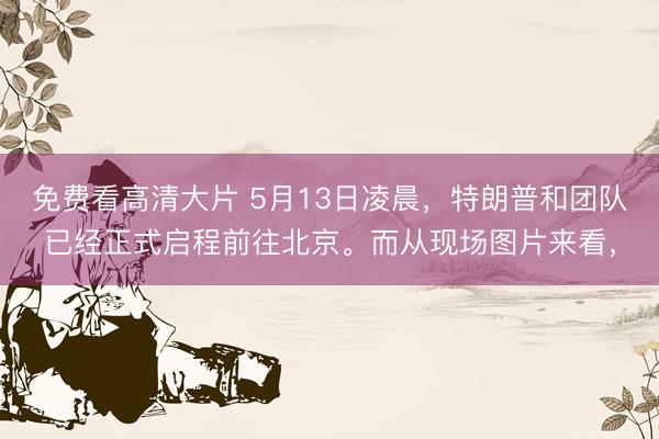 免费看高清大片 5月13日凌晨，特朗普和团队已经正式启程前往北京。而从现场图片来看，