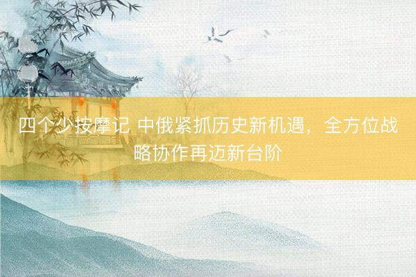 四个少按摩记 中俄紧抓历史新机遇，全方位战略协作再迈新台阶
