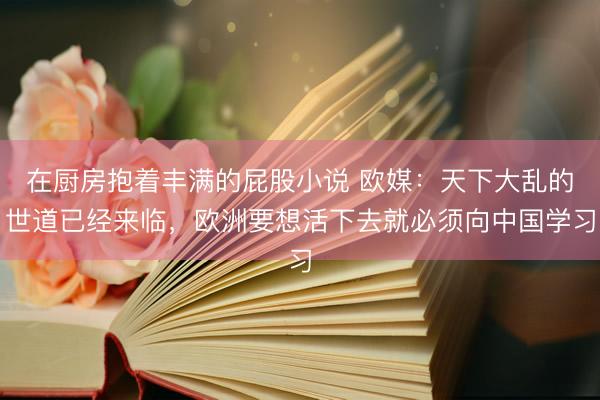 在厨房抱着丰满的屁股小说 欧媒：天下大乱的世道已经来临，欧洲要想活下去就必须向中国学习