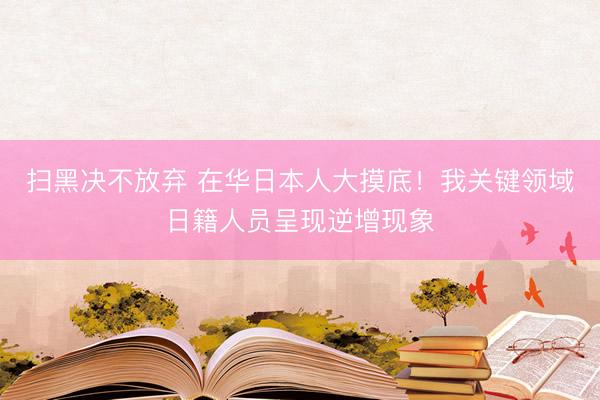 扫黑决不放弃 在华日本人大摸底！我关键领域日籍人员呈现逆增现象