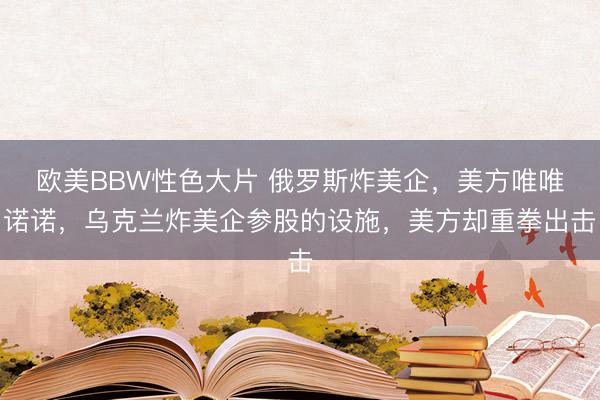 欧美BBW性色大片 俄罗斯炸美企,美方唯唯诺诺,乌克兰炸美企参股的设施,美方却重拳出击
