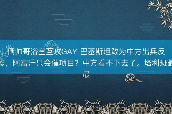 俩帅哥浴室互攻GAY 巴基斯坦敢为中方出兵反恐，阿富汗只会催项目？中方看不下去了。塔利班最