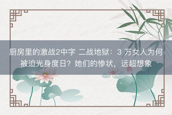 厨房里的激战2中字 二战地狱：3 万女人为何被迫光身度日？她们的惨状，远超想象