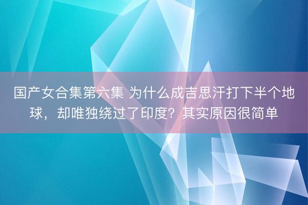 国产女合集第六集 为什么成吉思汗打下半个地球，却唯独绕过了印度？其实原因很简单