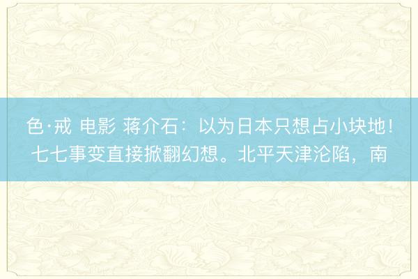 色·戒 电影 蒋介石：以为日本只想占小块地！七七事变直接掀翻幻想。北平天津沦陷，南