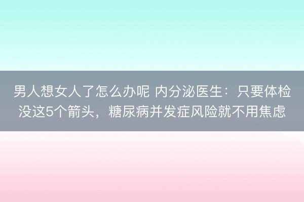 男人想女人了怎么办呢 内分泌医生：只要体检没这5个箭头，糖尿病并发症风险就不用焦虑