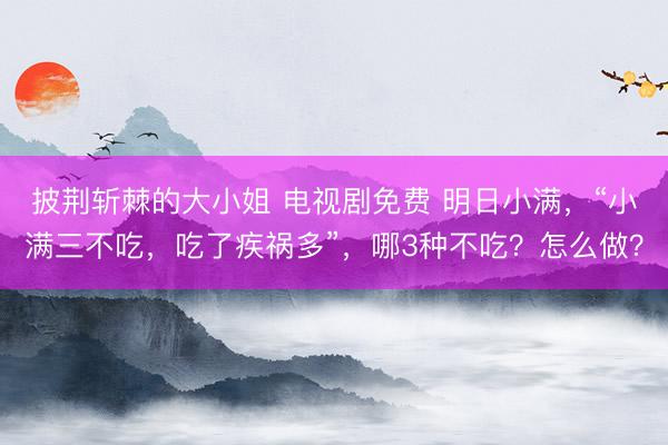 披荆斩棘的大小姐 电视剧免费 明日小满，“小满三不吃，吃了疾祸多”，哪3种不吃？怎么做？