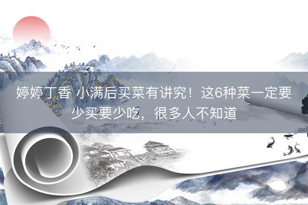 婷婷丁香 小满后买菜有讲究！这6种菜一定要少买要少吃，很多人不知道