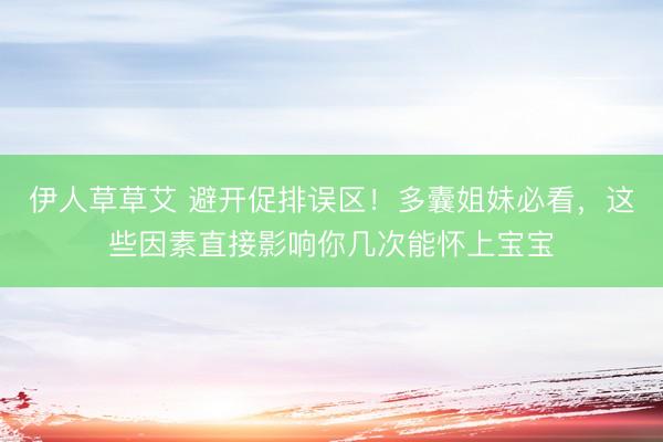 伊人草草艾 避开促排误区！多囊姐妹必看，这些因素直接影响你几次能怀上宝宝