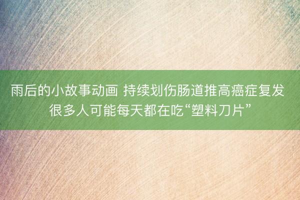 雨后的小故事动画 持续划伤肠道推高癌症复发 很多人可能每天都在吃“塑料刀片”