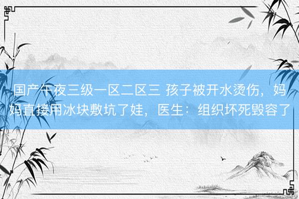国产午夜三级一区二区三 孩子被开水烫伤，妈妈直接用冰块敷坑了娃，医生：组织坏死毁容了