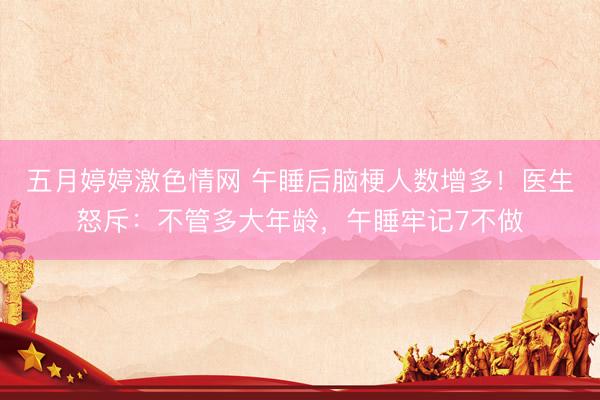 五月婷婷激色情网 午睡后脑梗人数增多！医生怒斥：不管多大年龄，午睡牢记7不做