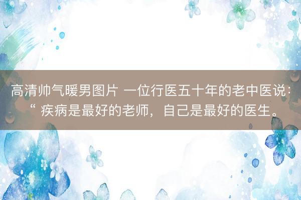 高清帅气暖男图片 一位行医五十年的老中医说： “ 疾病是最好的老师，自己是最好的医生。