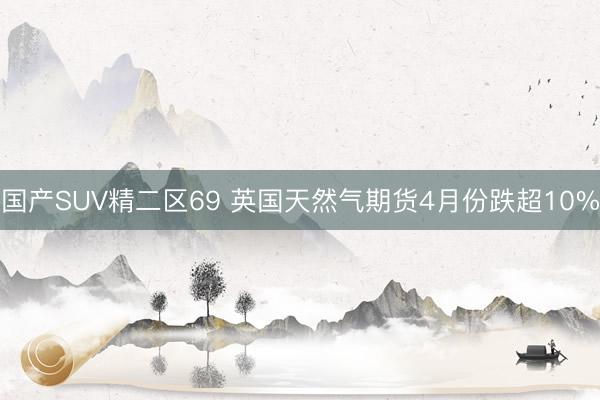 国产SUV精二区69 英国天然气期货4月份跌超10%
