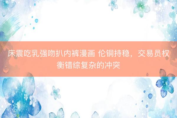 床震吃乳强吻扒内裤漫画 伦铜持稳，交易员权衡错综复杂的冲突