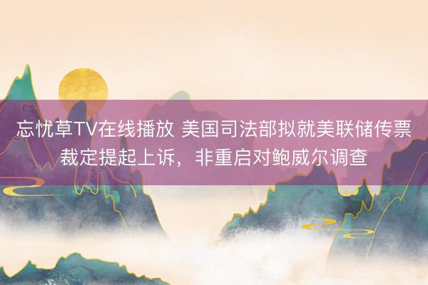 忘忧草TV在线播放 美国司法部拟就美联储传票裁定提起上诉，非重启对鲍威尔调查