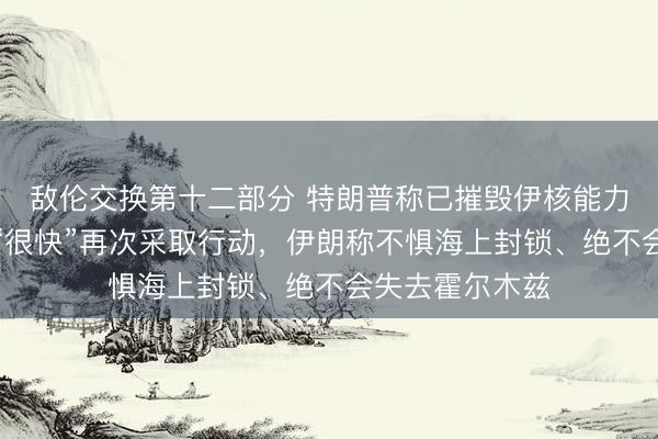 敌伦交换第十二部分 特朗普称已摧毁伊核能力，以色列称或“很快”再次采取行动，伊朗称不惧海上封锁、绝不会失去霍尔木兹