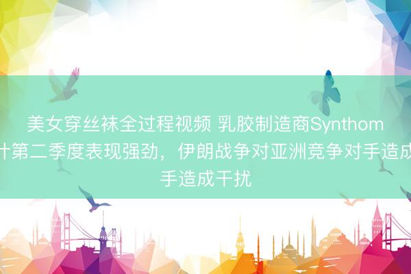美女穿丝袜全过程视频 乳胶制造商Synthomer预计第二季度表现强劲，伊朗战争对亚洲竞争对手造成干扰