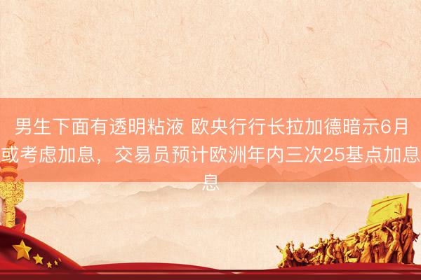 男生下面有透明粘液 欧央行行长拉加德暗示6月或考虑加息，交易员预计欧洲年内三次25基点加息