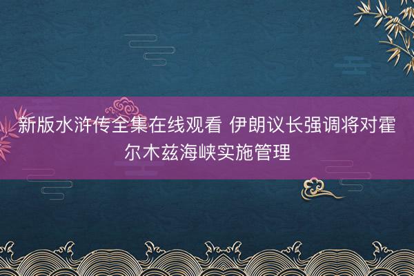 新版水浒传全集在线观看 伊朗议长强调将对霍尔木兹海峡实施管理