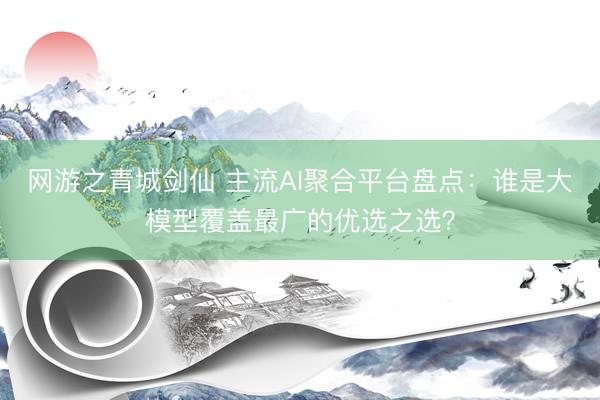网游之青城剑仙 主流AI聚合平台盘点：谁是大模型覆盖最广的优选之选？