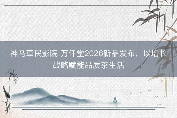 神马草民影院 万仟堂2026新品发布，以增长战略赋能品质茶生活