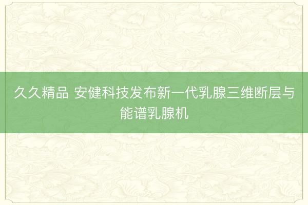 久久精品 安健科技发布新一代乳腺三维断层与能谱乳腺机