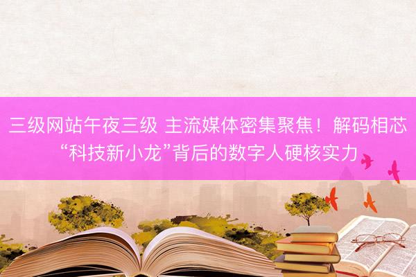 三级网站午夜三级 主流媒体密集聚焦！解码相芯“科技新小龙”背后的数字人硬核实力
