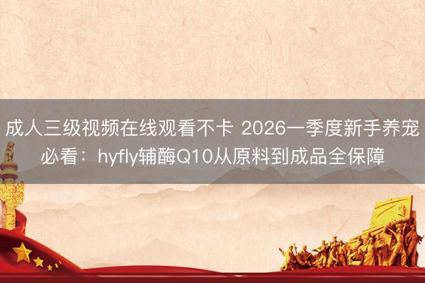 成人三级视频在线观看不卡 2026一季度新手养宠必看：hyfly辅酶Q10从原料到成品全保障